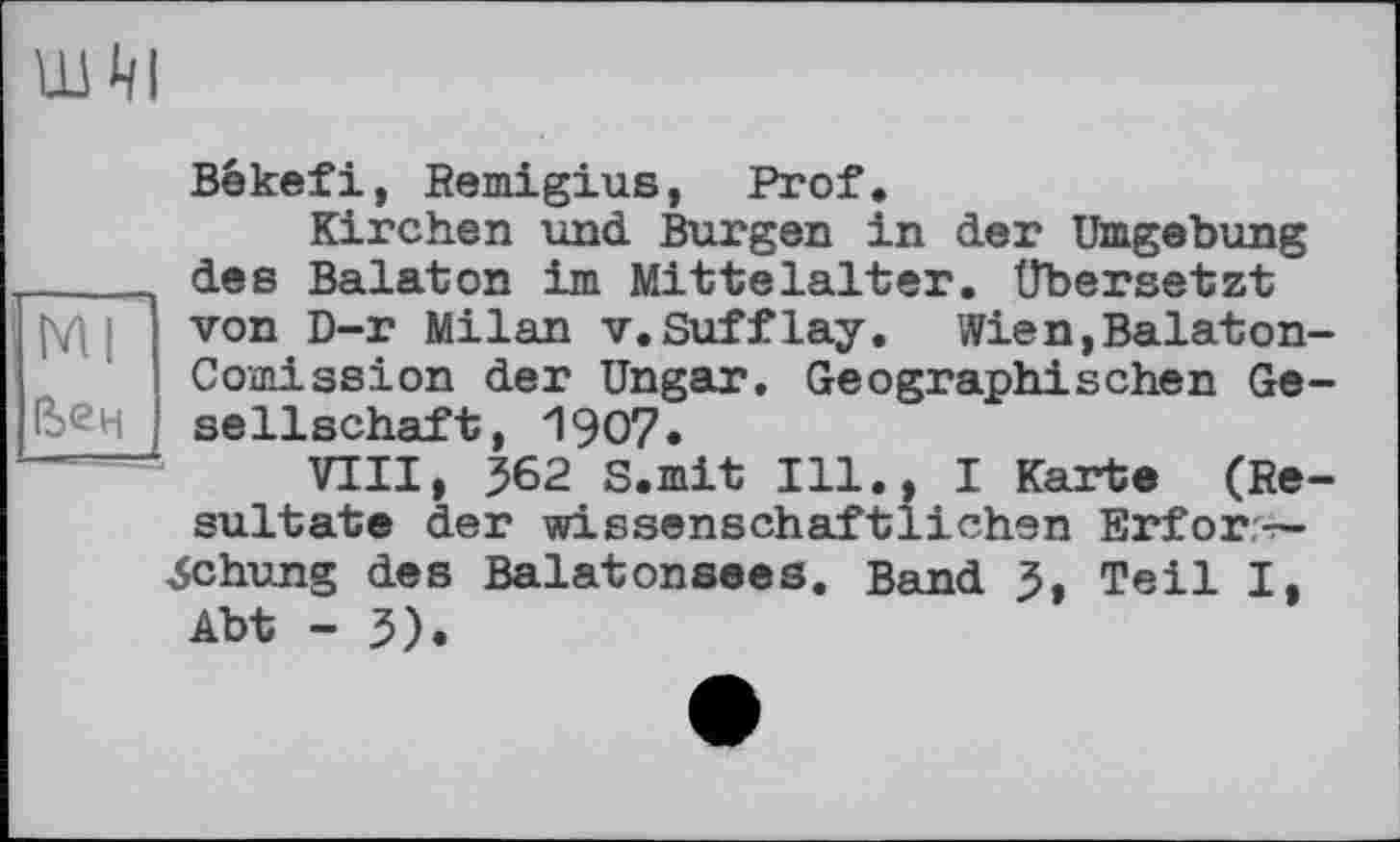 ﻿шм
Békefi, Remigius, Prof,
Kirchen und Burgen in der Umgebung ____ des Balaton im Mittelalter, übersetzt [W von D-r Milan v. Suff lay. Wien, Balaton-Comission der Ungar. Geographischen Gelben Seilschaft, 1907 •
VIII, J62 S.mit Ill., I Karte (Resultate der wissenschaftlichen Erforschung des Balatonsees. Band 5, Teil I, Abt - 5).